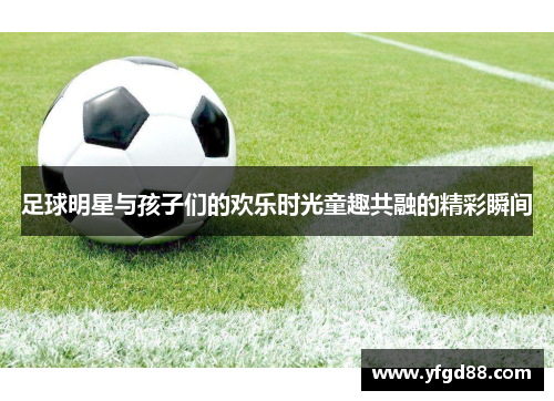 足球明星与孩子们的欢乐时光童趣共融的精彩瞬间