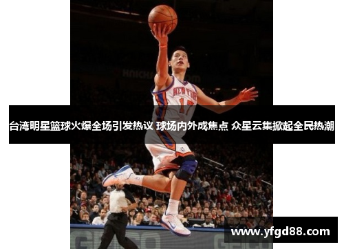台湾明星篮球火爆全场引发热议 球场内外成焦点 众星云集掀起全民热潮