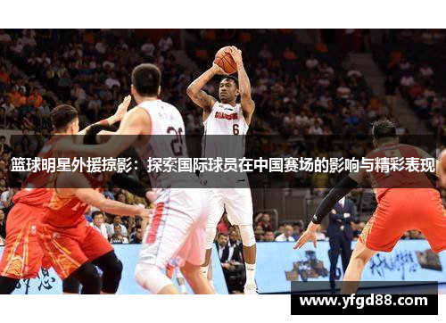 篮球明星外援掠影：探索国际球员在中国赛场的影响与精彩表现
